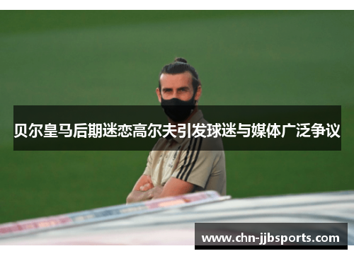 贝尔皇马后期迷恋高尔夫引发球迷与媒体广泛争议 贝尔皇马后期迷恋高尔夫引发球迷与媒体广泛争议